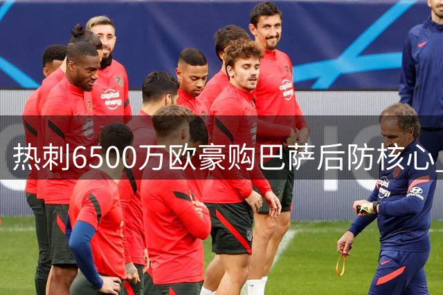 热刺6500万欧豪购巴萨后防核心 西甲豪门忍痛割爱引发转会风暴